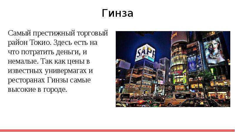 В Токио удивительным образом соседствуют старинные узкие улочки с фешенебельными кварталами современной застройки. Излюбленным местом отдыха горожан являются многочисленные парки и скверы. В Токио насчитывается 1750 синтоистских и 2953 буддийских храма.